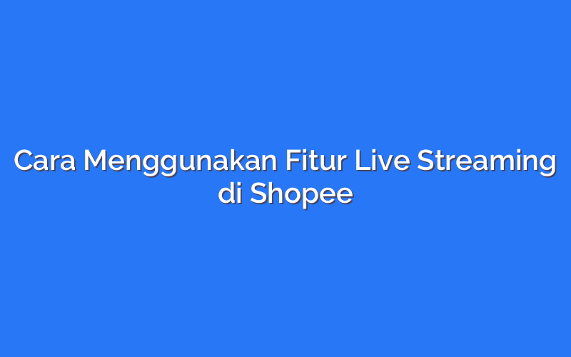 Cara Menggunakan Fitur Live Streaming di Shopee