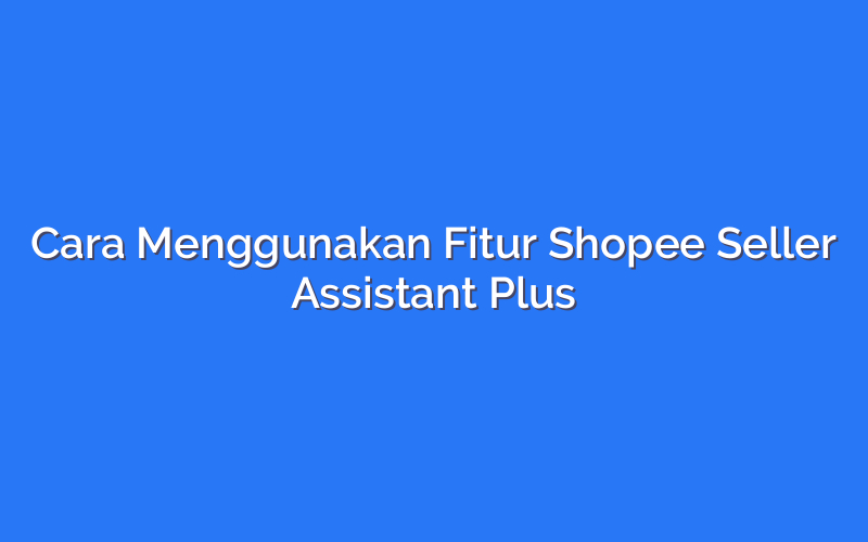 Cara Menggunakan Fitur Shopee Seller Assistant Plus