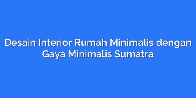 Desain Interior Rumah Minimalis dengan Gaya Minimalis Sumatra