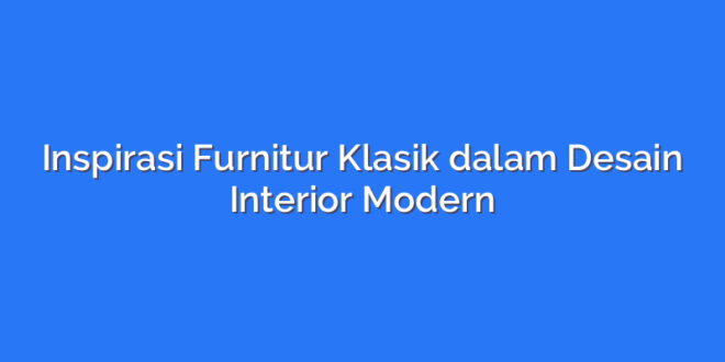Inspirasi Furnitur Klasik dalam Desain Interior Modern
