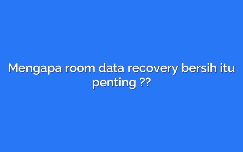 Mengapa room data recovery bersih itu penting ??