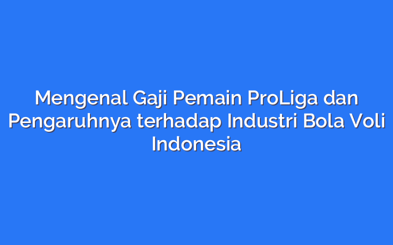 Mengenal Gaji Pemain ProLiga dan Pengaruhnya terhadap Industri Bola Voli Indonesia