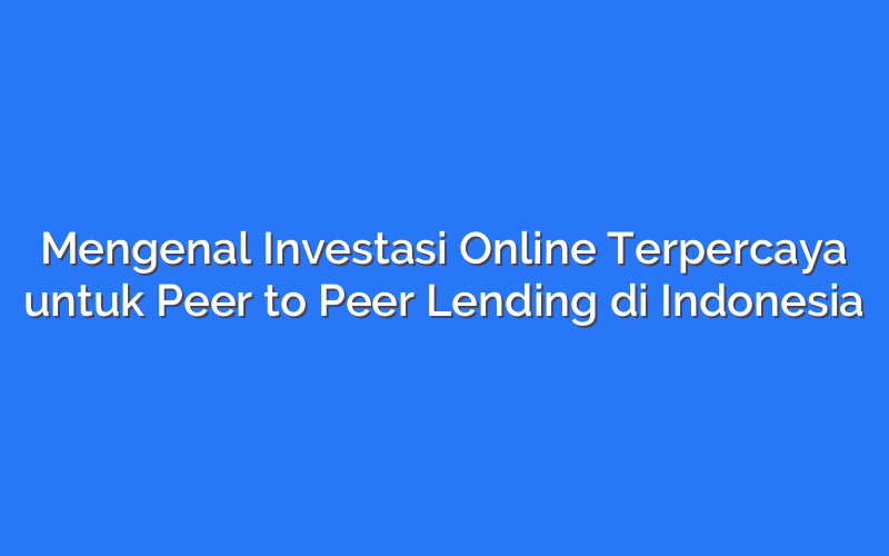 Mengenal Investasi Online Terpercaya untuk Peer to Peer Lending di Indonesia
