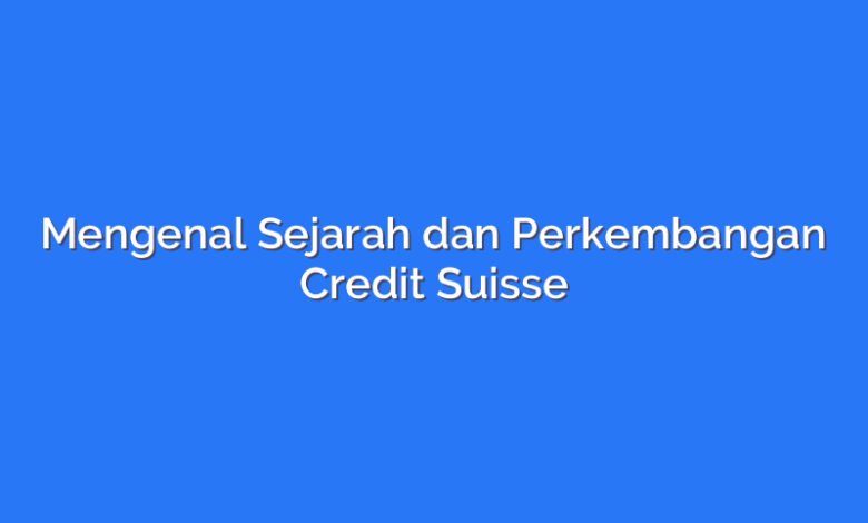 Mengenal Sejarah dan Perkembangan Credit Suisse