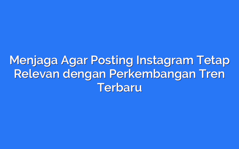 Menjaga Agar Posting Instagram Tetap Relevan dengan Perkembangan Tren Terbaru