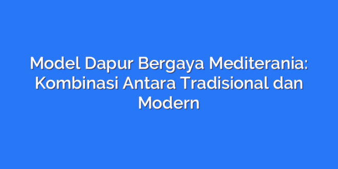 Model Dapur Bergaya Mediterania: Kombinasi Antara Tradisional dan Modern