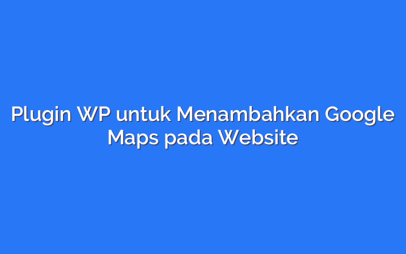 Plugin WP untuk Menambahkan Google Maps pada Website