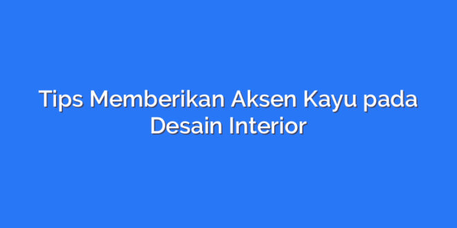 Tips Memberikan Aksen Kayu pada Desain Interior
