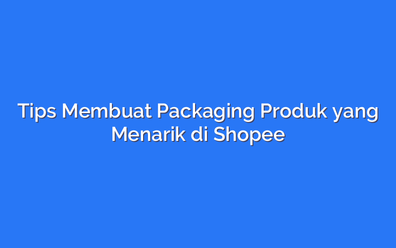Tips Membuat Packaging Produk yang Menarik di Shopee