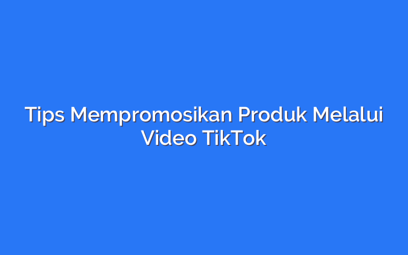 Tips Mempromosikan Produk Melalui Video TikTok