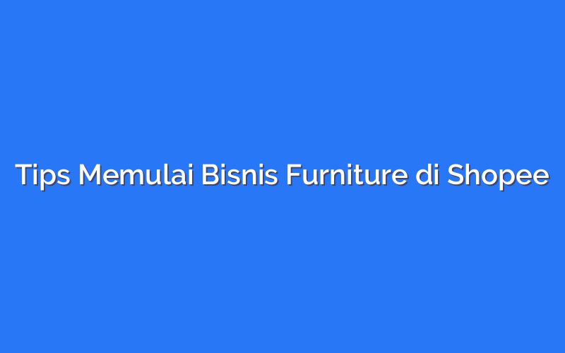 Tips Memulai Bisnis Furniture di Shopee