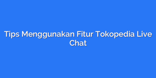Tips Menggunakan Fitur Tokopedia Live Chat