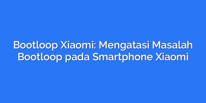 Bootloop Xiaomi: Mengatasi Masalah Bootloop pada Smartphone Xiaomi