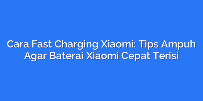 Cara Fast Charging Xiaomi: Tips Ampuh Agar Baterai Xiaomi Cepat Terisi