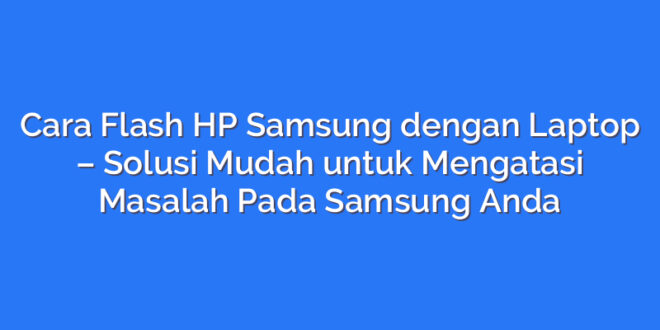 Cara Flash HP Samsung dengan Laptop – Solusi Mudah untuk Mengatasi Masalah Pada Samsung Anda