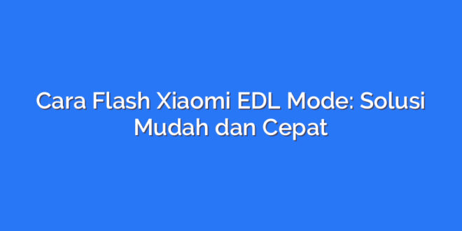Cara Flash Xiaomi EDL Mode: Solusi Mudah dan Cepat