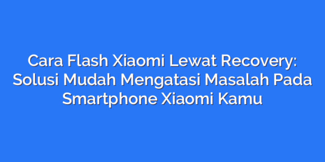 Cara Flash Xiaomi Lewat Recovery: Solusi Mudah Mengatasi Masalah Pada Smartphone Xiaomi Kamu