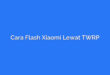 Cara Flash Xiaomi Lewat TWRP