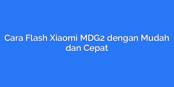 Cara Flash Xiaomi MDG2 dengan Mudah dan Cepat