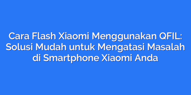 Cara Flash Xiaomi Menggunakan QFIL: Solusi Mudah untuk Mengatasi Masalah di Smartphone Xiaomi Anda