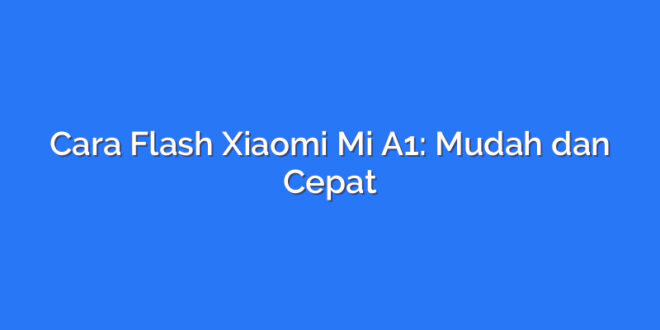 Cara Flash Xiaomi Mi A1: Mudah dan Cepat