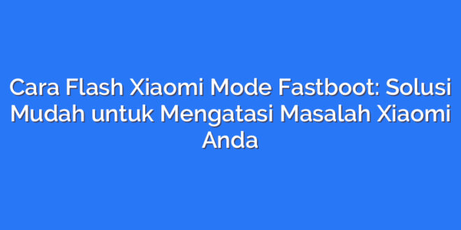 Cara Flash Xiaomi Mode Fastboot: Solusi Mudah untuk Mengatasi Masalah Xiaomi Anda