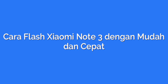 Cara Flash Xiaomi Note 3 dengan Mudah dan Cepat