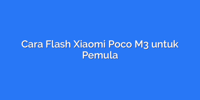 Cara Flash Xiaomi Poco M3 untuk Pemula