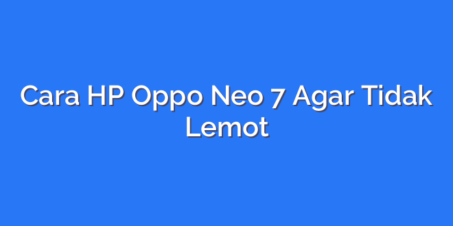 Cara HP Oppo Neo 7 Agar Tidak Lemot