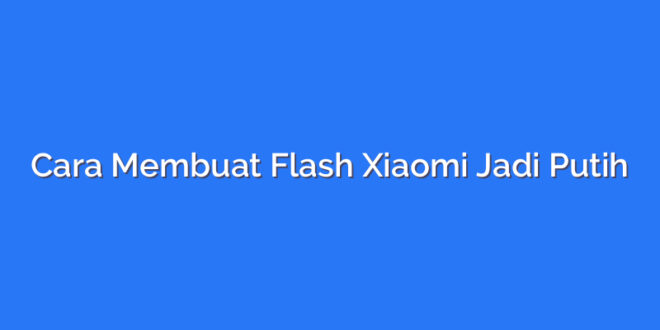 Cara Membuat Flash Xiaomi Jadi Putih