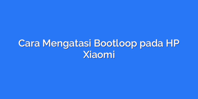 Cara Mengatasi Bootloop pada HP Xiaomi
