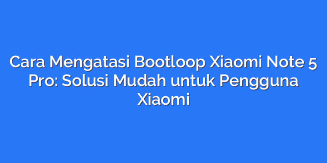 Cara Mengatasi Bootloop Xiaomi Note 5 Pro: Solusi Mudah untuk Pengguna Xiaomi