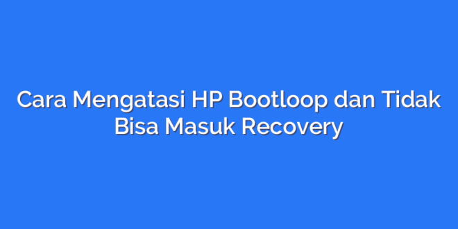 Cara Mengatasi HP Bootloop dan Tidak Bisa Masuk Recovery