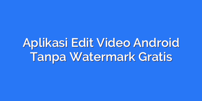 Aplikasi Edit Video Android Tanpa Watermark Gratis