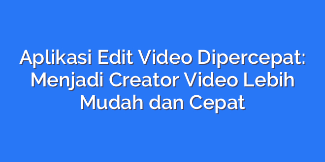 Aplikasi Edit Video Dipercepat: Menjadi Creator Video Lebih Mudah dan Cepat