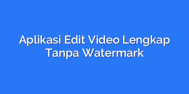 Aplikasi Edit Video Lengkap Tanpa Watermark