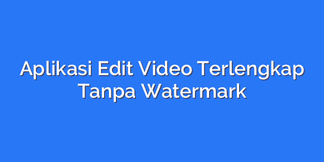 Aplikasi Edit Video Terlengkap Tanpa Watermark