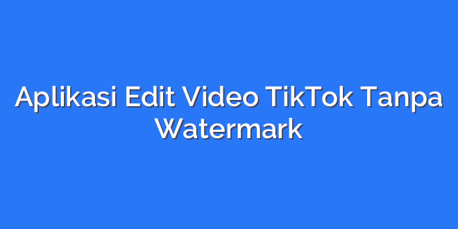Aplikasi Edit Video TikTok Tanpa Watermark