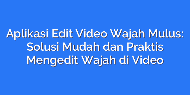 Aplikasi Edit Video Wajah Mulus: Solusi Mudah dan Praktis Mengedit Wajah di Video