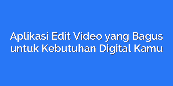 Aplikasi Edit Video yang Bagus untuk Kebutuhan Digital Kamu
