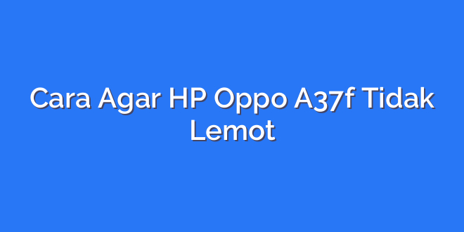 Cara Agar HP Oppo A37f Tidak Lemot