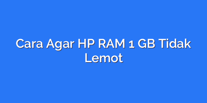 Cara Agar HP RAM 1 GB Tidak Lemot
