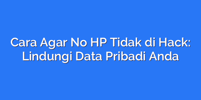 Cara Agar No HP Tidak di Hack: Lindungi Data Pribadi Anda