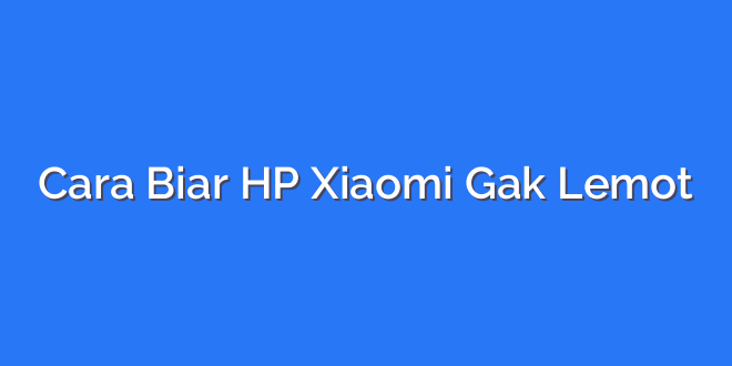 Cara Biar HP Xiaomi Gak Lemot