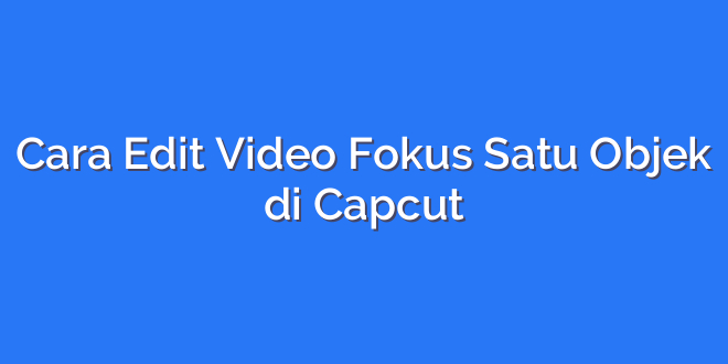 Cara Edit Video Fokus Satu Objek di Capcut
