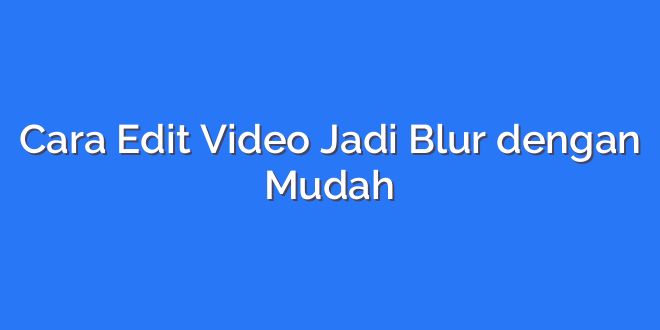 Cara Edit Video Jadi Blur dengan Mudah