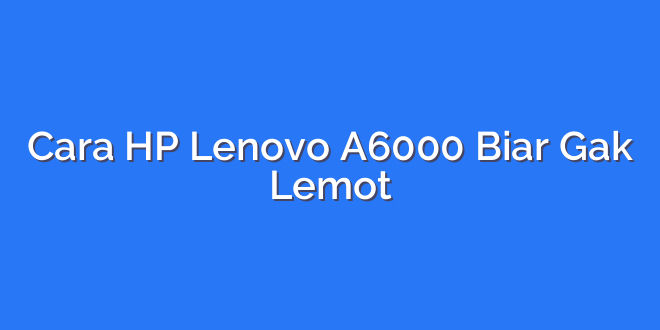 Cara HP Lenovo A6000 Biar Gak Lemot