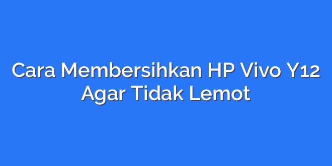 Cara Membersihkan HP Vivo Y12 Agar Tidak Lemot