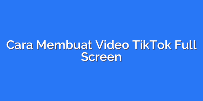 Cara Membuat Video TikTok Full Screen