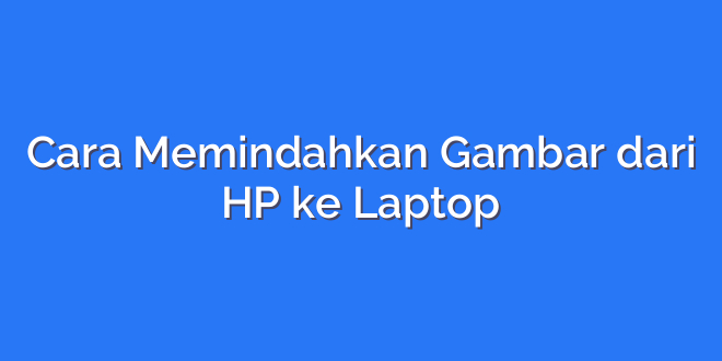 Cara Memindahkan Gambar dari HP ke Laptop